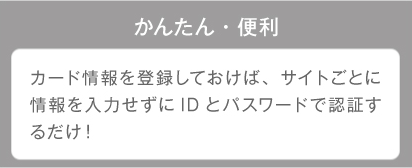 かんたん・便利 カード情報を登録しておけば、サイトごとに情報を入力せずにIDとパスワードで認証するだけ!