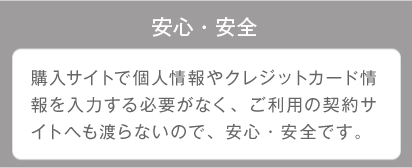 安心・安全 購入サイトで個人情報やクレジットカード情報を入力する必要がなく、ご利用の契約サイトへも渡らないので、安心・安全です。