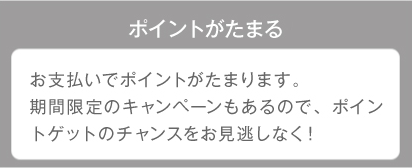 ポイントがたまる お支払いでポイントがたまります。期間限定のキャンペーンもあるので、ポイントゲットのチャンスをお見逃しなく！