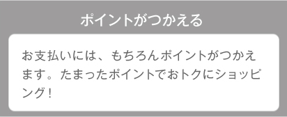 ポイントがつかえる お支払いには、もちろんポイントが使えます。たまったポイントでおトクにショッピング！