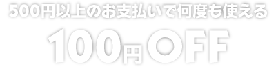 500円以上のお支払いで何度も使える100円OFF