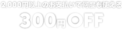 2,000円以上のお支払いで何度も使える300円OFF