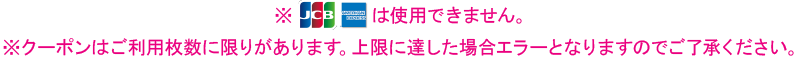 ※JCB・AMERICAN EXPRESSは使用できません。※クーポンはご利用枚数に限りがあります。上限に達した場合エラーとなりますのでご了承ください。