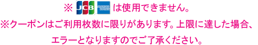 ※JCB・AMERICAN EXPRESSは使用できません。※クーポンはご利用枚数に限りがあります。上限に達した場合エラーとなりますのでご了承ください。