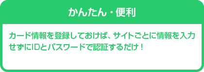 かんたん・便利　カード情報を登録しておけば、サイトごとに情報を入力せずにIDとパスワードで認証するだけ！
