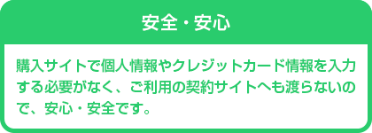 安全・安心　購入サイトで個人情報やクレジットカード情報を入力する必要がなく、ご利用の契約サイトへも渡らないので、安全・安心です。