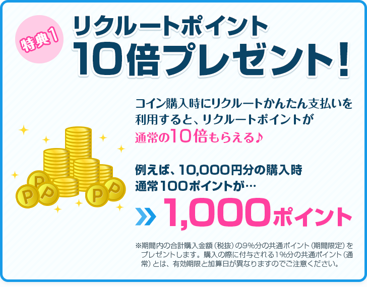 特典1 リクルートポイント10倍プレゼント！　コイン購入時にリクルートかんたん支払いを利用すると、リクルートポイントが通常の10倍もらえる♪　例えば、10,000円分の購入時 通常100ポイントが…1,000ポイント