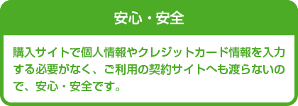 安心・安全　購入サイトで個人情報やクレジットカード情報を入力する必要がなく、ご利用の契約サイトへも渡らないので、安心・安全です。