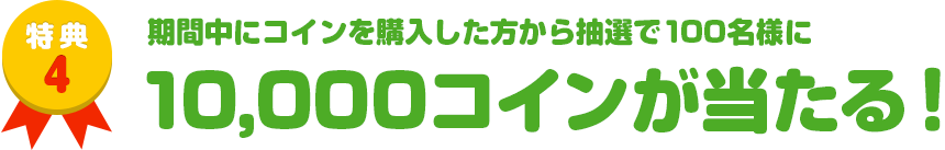 特典4　期間中にコインを購入した方から抽選で100名様に10,000コインが当たる！