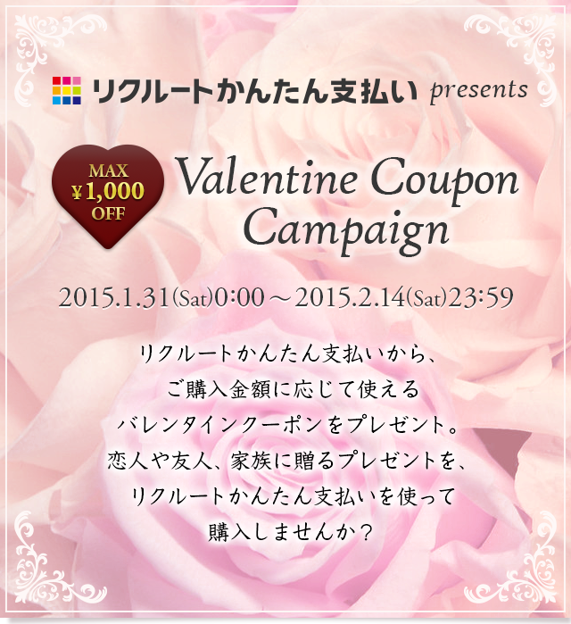 リクルートかんたん支払い presents MAX ￥1,000 OFF Valentine Coupon Campaign 2015.1.31(Sat)0:00～2015.2.14(Sat)23:59 リクルートかんたん支払いから、ご購入金額に応じて使えるバレンタインクーポンをプレゼント。恋人や友人、家族に贈るプレゼントを、リクルートかんたん支払いを使って購入しませんか？