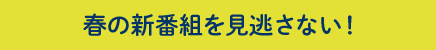 春の新番組を見逃さない！