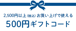2,500円以上（税込）お買い上げで使える500円ギフトコード