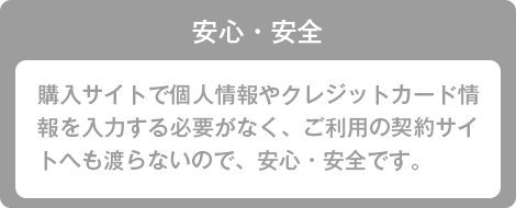 安心・安全 購入サイトで個人情報やクレジットカード情報を入力する必要がなく、ご利用の契約サイトへも渡らないので、安心・安全です。