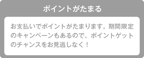 ポイントがたまる お支払いでポイントがたまります。期間限定のキャンペーンもあるので、ポイントゲットのチャンスをお見逃しなく！