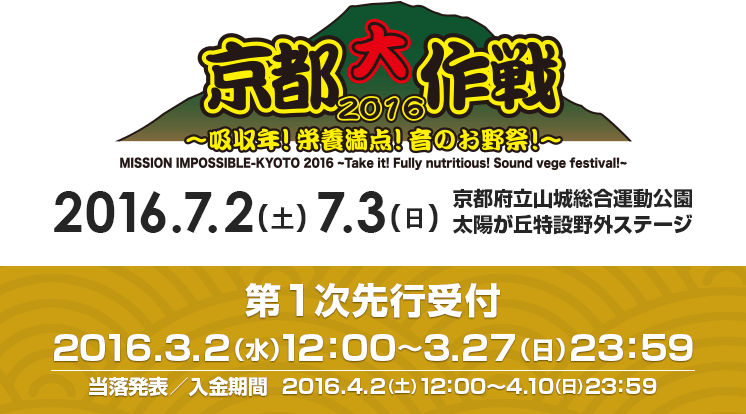 京都大作戦2016 2016.7.2（土）7.3（日）京都府立山城総合運動公園 太陽が丘特設野外ステージ　第1次先行受付 2016.3.2（水）12：00～3.27（日）23：59 当落発表／入金期間 2016.4.2（土）12：00～4.10（日）23：59