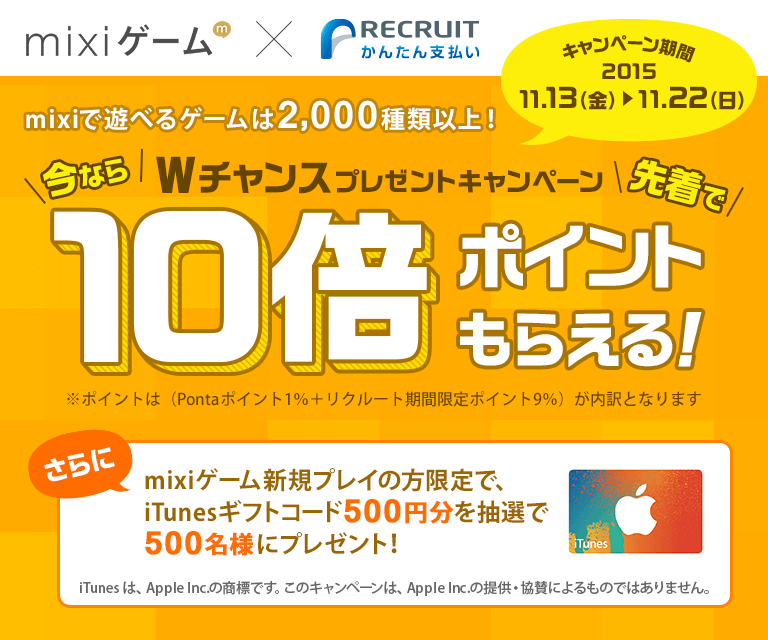 mixiゲーム×リクルートかんたん支払い　mixiで遊べるゲームは2,000種類以上！今ならWチャンスプレゼントキャンペーン　先着で10倍ポイントもらえる！　キャンペーン期間 2015.11.13→11.22 さらにmixiゲーム新規プレイの方限定で、iTunesギフトコード500円分を抽選で500名様にプレゼント！