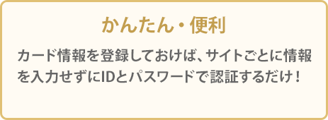 かんたん・便利 カード情報を登録しておけば、サイトごとに情報を入力せずにIDとパスワードで認証するだけ！