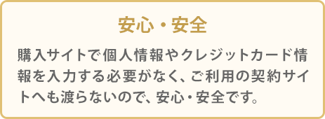 安心・安全 購入サイトで個人情報やクレジットカード情報を入力する必要がなく、ご利用の契約サイトへも渡らないので、安心・安全です。