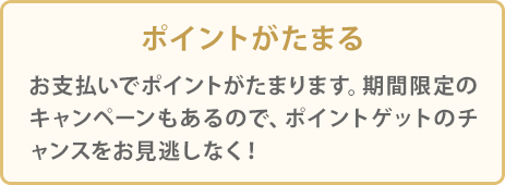 ポイントがたまる お支払いでポイントが貯まります。期間限定のキャンペーンもあるので、ポイントゲットのチャンスをお見逃しなく！