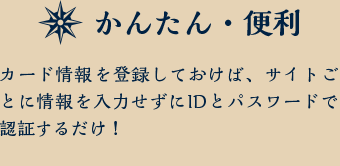 かんたん・便利 カード情報を登録しておけば、サイトごとに情報を入力せずにIDとパスワードで認証するだけ！