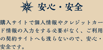 安心・安全 購入サイトで個人情報やクレジットカード情報を入力する必要がなく、ご利用の契約サイトへも渡らないので、安心・安全です。