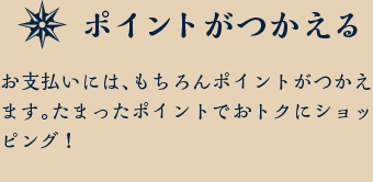 ポイントがつかえる お支払いには、もちろんポイントがつかえます。たまったポイントでおトクにショッピング！