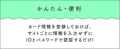かんたん・便利 カード情報を登録しておけば、サイトごとに情報を入力せずにIDとパスワードで認証するだけ!