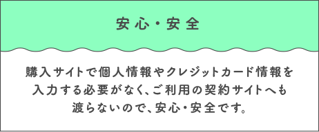 安心・安全 購入サイトで個人情報やクレジットカード情報を入力する必要がなく、ご利用の契約サイトへも渡らないので、安心・安全です。