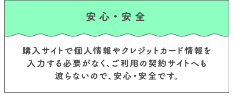 安心・安全 購入サイトで個人情報やクレジットカード情報を入力する必要がなく、ご利用の契約サイトへも渡らないので、安心・安全です。