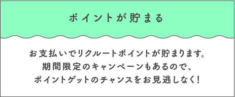 ポイントが貯まる お支払いでリクルートポイントが貯まります。期間限定のキャンペーンもあるので、ポイントゲットのチャンスをお見逃しなく！