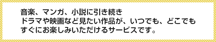 音楽、マンガ、小説に引き続きドラマや映画など見たい作品が、いつでも、どこでもすぐにお楽しみいただけるサービスです。