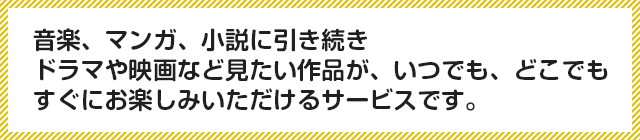 音楽、マンガ、小説に引き続きドラマや映画など見たい作品が、いつでも、どこでもすぐにお楽しみいただけるサービスです。