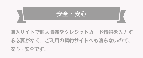 安全・安心 購入サイトで個人情報やクレジットカード情報を入力する必要がなく、ご利用の契約サイトへも渡らないので、安心・安全です。