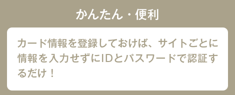 かんたん・便利 カード情報を登録しておけば、サイトごとに情報を入力せずにIDとパスワードで認証するだけ！