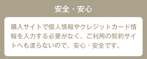 安全・安心 購入サイトで個人情報やクレジットカード情報を入力する必要がなく、ご利用の契約サイトへも渡らないので、安心・安全です。