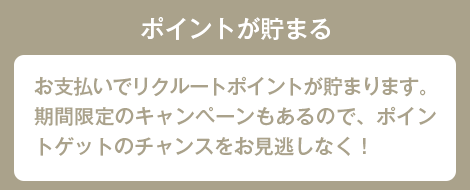 ポイントが貯まる お支払いでリクルートポイントが貯まります。期間限定のキャンペーンもあるので、ポイントゲットのチャンスをお見逃しなく！