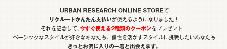 URBAN RESEARCH ONLINE STOREでリクルートかんたん支払いが使えるようになりました!それを記念して、今すぐ使える2種類のクーポンをプレゼント!ベーシックなスタイルが好きなあなたも、個性を活かすスタイルに挑戦したいあなたもきっとお気に入りの一着と出会えます。