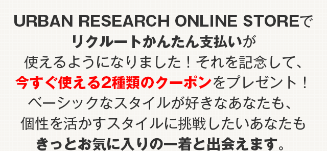 URBAN RESEARCH ONLINE STOREでリクルートかんたん支払いが使えるようになりました!それを記念して、今すぐ使える2種類のクーポンをプレゼント!ベーシックなスタイルが好きなあなたも、個性を活かすスタイルに挑戦したいあなたもきっとお気に入りの一着と出会えます。