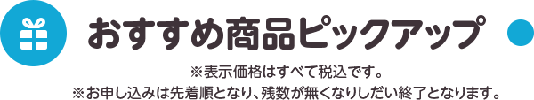 おすすめ商品ピックアップ ※表示価格はすべて税込です。 ※お申込みは先着順となり、残数が無くなりしだい終了となります。