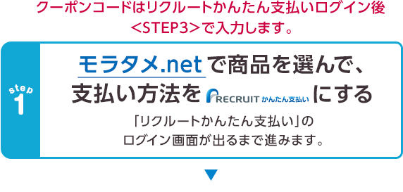 クーポンコードはリクルートかんたん支払いログイン後＜STEP3＞で入力します。　モラタメ.netで商品を選んで、支払い方法をリクルートかんたん支払いにする。「リクルートかんたん支払い」のログイン画面が出るまで進みます。