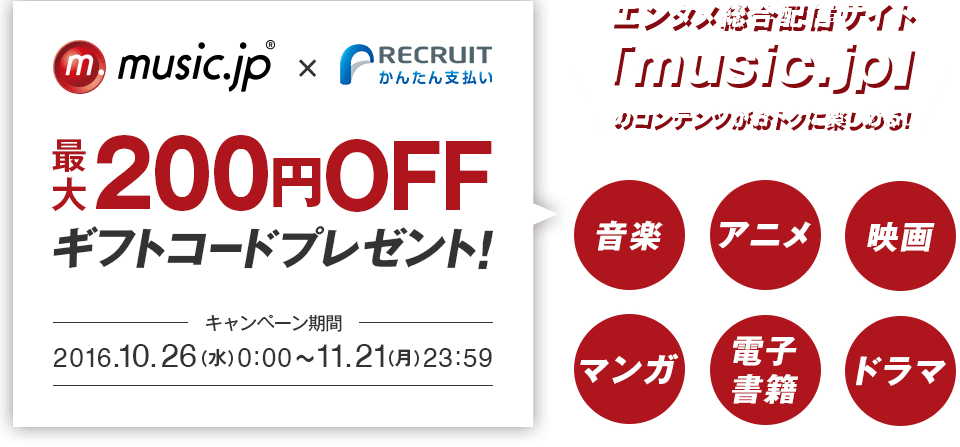 music.jp×リクルートかんたん支払い　最大200円OFFギフトコードプレゼント！キャンペーン期間　2016.10.26（水）0：00～11.21（月）23:59　エンタメ総合配信サイト「music.jp」のコンテンツがおトクに楽しめる！音楽・アニメ・映画・マンガ・電子書籍・ドラマ