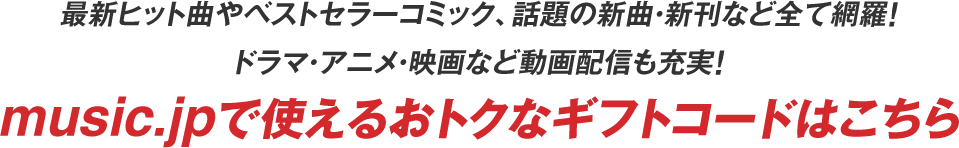 最新ヒット曲やベストセラーコミック、話題の新曲・新刊など全て網羅！ドラマ・アニメ・映画など動画配信も充実！music.jpで使えるおトクなギフトコードはこちら